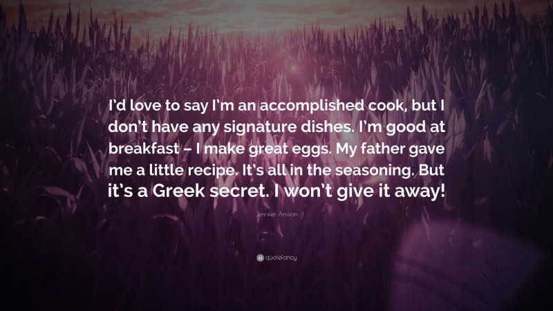 Jennifer Aniston Quote: “I’d love to say I’m an accomplished cook, but I don’t have any signature dishes. I’m good at breakfast – I make great eggs. My father gave me a little recipe. It’s all in the seasoning. But it’s a Greek secret. I won’t give it away!”