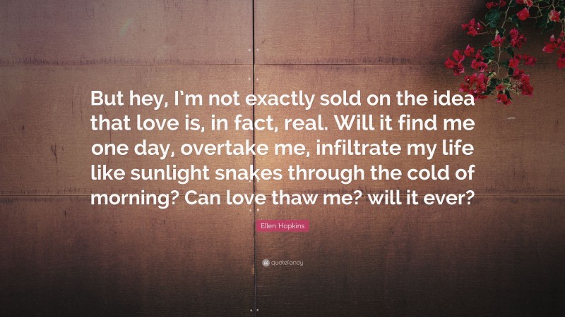 Ellen Hopkins Quote: “But hey, I’m not exactly sold on the idea that love is, in fact, real. Will it find me one day, overtake me, infiltrate my life like sunlight snakes through the cold of morning? Can love thaw me? will it ever?”
