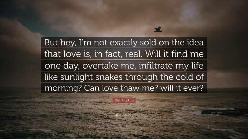 Ellen Hopkins Quote: “But hey, I’m not exactly sold on the idea that love is, in fact, real. Will it find me one day, overtake me, infiltrate my life like sunlight snakes through the cold of morning? Can love thaw me? will it ever?”