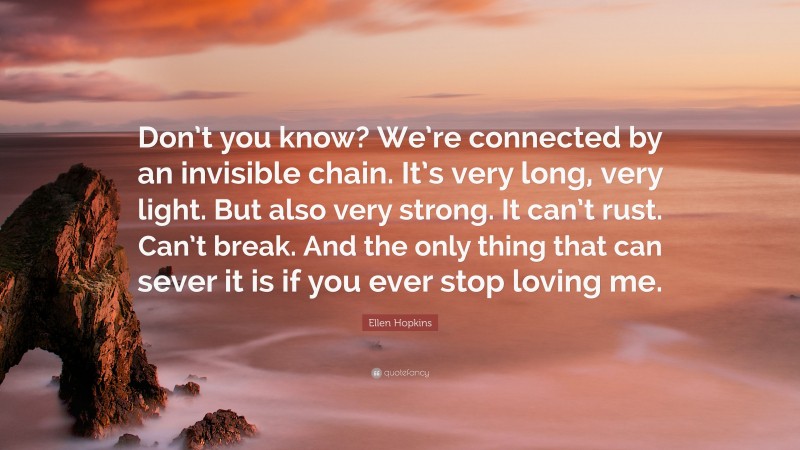 Ellen Hopkins Quote: “Don’t you know? We’re connected by an invisible chain. It’s very long, very light. But also very strong. It can’t rust. Can’t break. And the only thing that can sever it is if you ever stop loving me.”