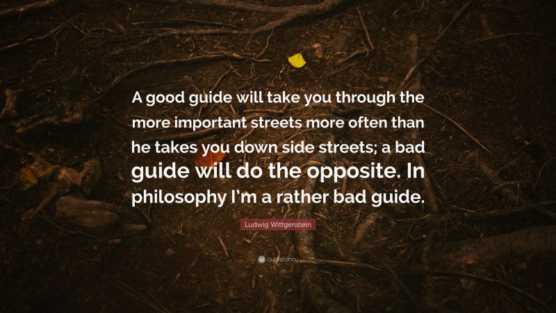 Ludwig Wittgenstein Quote: “A good guide will take you through the more important streets more often than he takes you down side streets; a bad guide will do the opposite. In philosophy I’m a rather bad guide.”