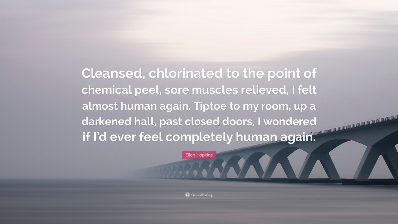 Ellen Hopkins Quote: “Cleansed, chlorinated to the point of chemical peel, sore muscles relieved, I felt almost human again. Tiptoe to my room, up a darkened hall, past closed doors, I wondered if I’d ever feel completely human again.”