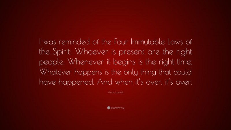 Anne Lamott Quote: “I was reminded of the Four Immutable Laws of the Spirit: Whoever is present are the right people. Whenever it begins is the right time. Whatever happens is the only thing that could have happened. And when it’s over, it’s over.”