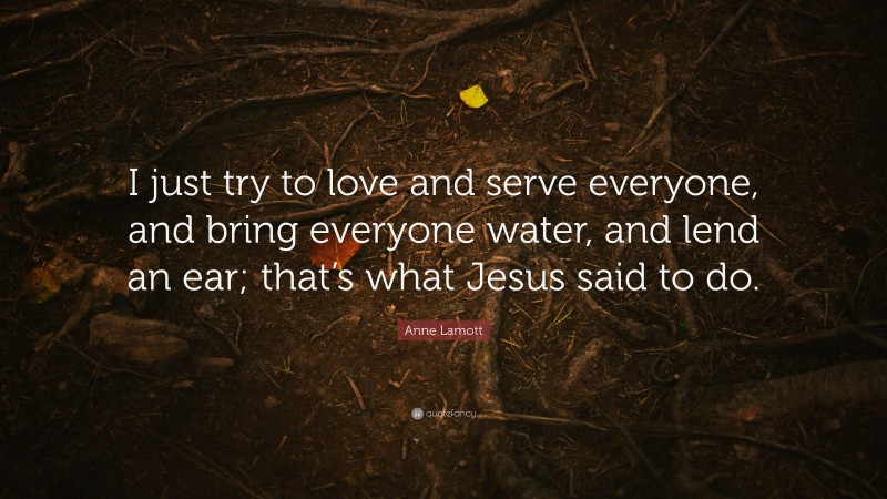Anne Lamott Quote: “I just try to love and serve everyone, and bring everyone water, and lend an ear; that’s what Jesus said to do.”
