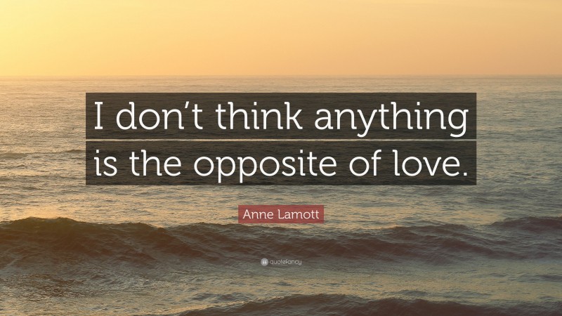 Anne Lamott Quote: “I don’t think anything is the opposite of love.”
