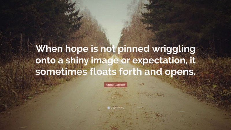Anne Lamott Quote: “When hope is not pinned wriggling onto a shiny image or expectation, it sometimes floats forth and opens.”