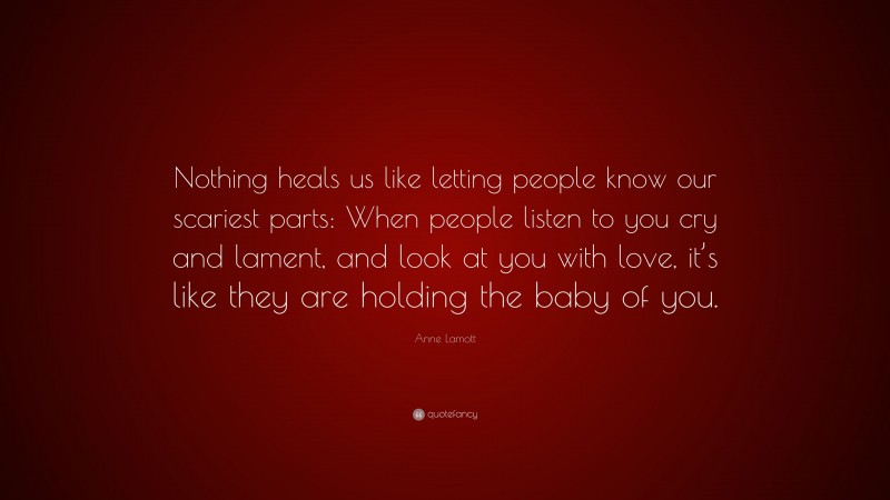Anne Lamott Quote: “Nothing heals us like letting people know our scariest parts: When people listen to you cry and lament, and look at you with love, it’s like they are holding the baby of you.”