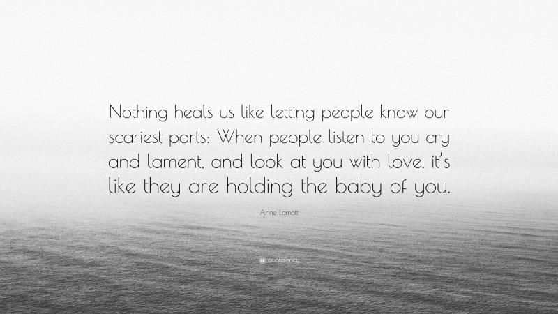 Anne Lamott Quote: “Nothing heals us like letting people know our scariest parts: When people listen to you cry and lament, and look at you with love, it’s like they are holding the baby of you.”