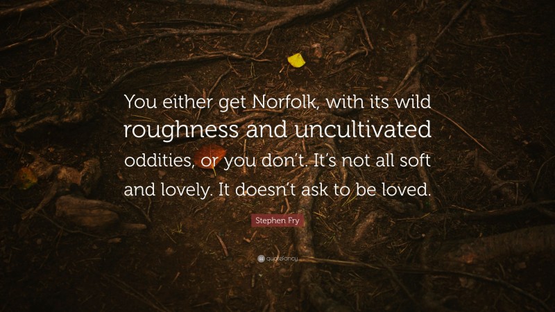 Stephen Fry Quote: “You either get Norfolk, with its wild roughness and uncultivated oddities, or you don’t. It’s not all soft and lovely. It doesn’t ask to be loved.”