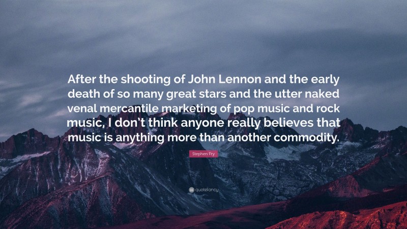 Stephen Fry Quote: “After the shooting of John Lennon and the early death of so many great stars and the utter naked venal mercantile marketing of pop music and rock music, I don’t think anyone really believes that music is anything more than another commodity.”
