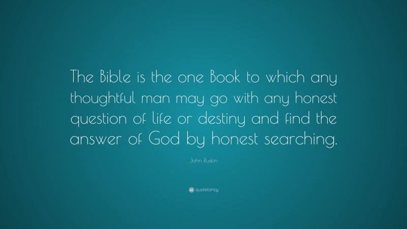 John Ruskin Quote: “The Bible is the one Book to which any thoughtful man may go with any honest question of life or destiny and find the answer of God by honest searching.”