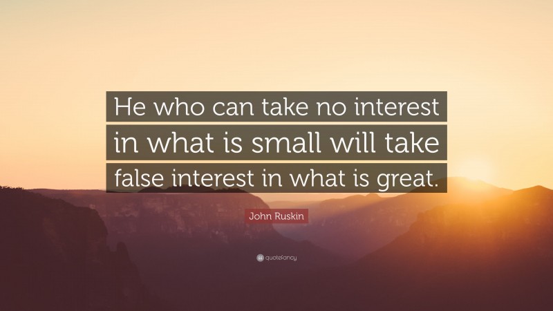 John Ruskin Quote: “He who can take no interest in what is small will take false interest in what is great.”
