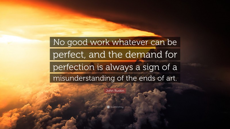 John Ruskin Quote: “No good work whatever can be perfect, and the demand for perfection is always a sign of a misunderstanding of the ends of art.”