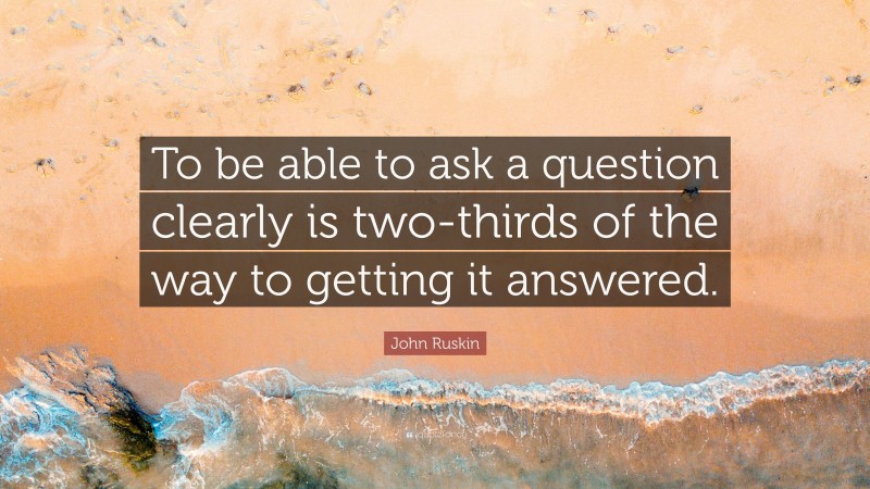 John Ruskin Quote: “To be able to ask a question clearly is two-thirds of the way to getting it answered.”