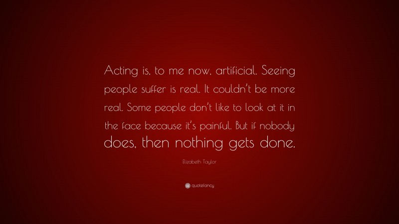 Elizabeth Taylor Quote: “Acting is, to me now, artificial. Seeing people suffer is real. It couldn’t be more real. Some people don’t like to look at it in the face because it’s painful. But if nobody does, then nothing gets done.”