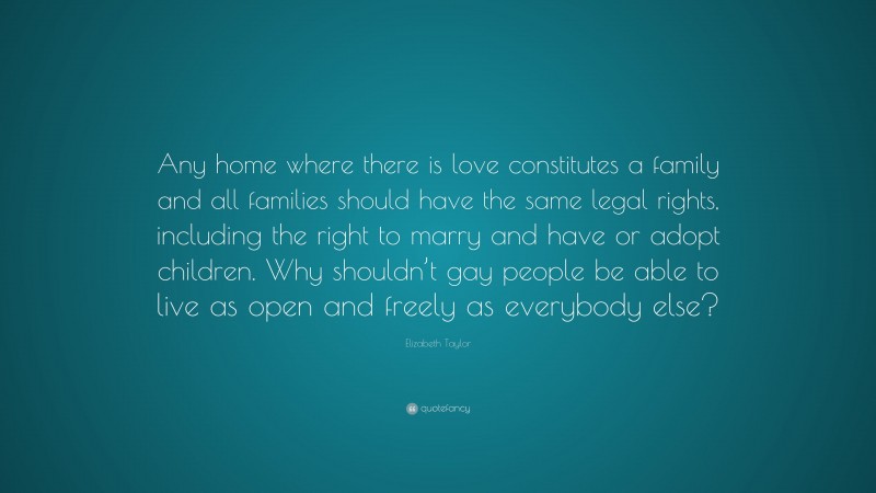 Elizabeth Taylor Quote: “Any home where there is love constitutes a family and all families should have the same legal rights, including the right to marry and have or adopt children. Why shouldn’t gay people be able to live as open and freely as everybody else?”