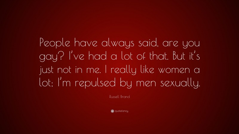 Russell Brand Quote: “People have always said, are you gay? I’ve had a lot of that. But it’s just not in me. I really like women a lot; I’m repulsed by men sexually.”