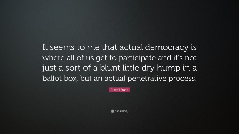 Russell Brand Quote: “It seems to me that actual democracy is where all of us get to participate and it’s not just a sort of a blunt little dry hump in a ballot box, but an actual penetrative process.”