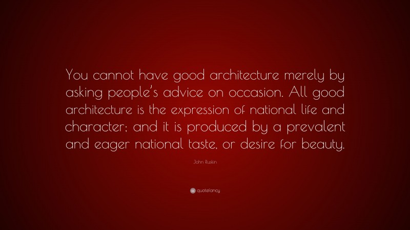 John Ruskin Quote: “You cannot have good architecture merely by asking people’s advice on occasion. All good architecture is the expression of national life and character; and it is produced by a prevalent and eager national taste, or desire for beauty.”