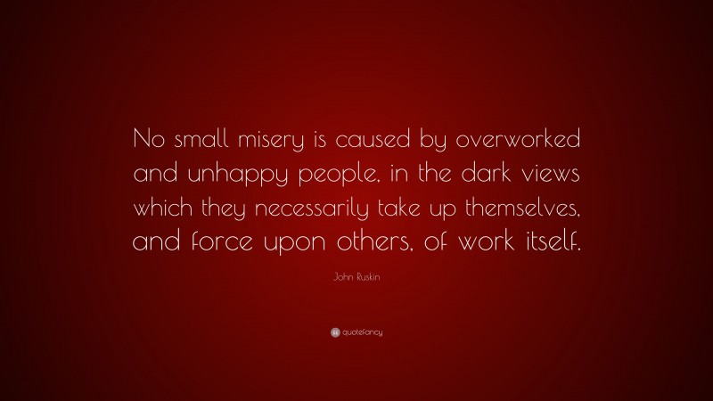 John Ruskin Quote: “No small misery is caused by overworked and unhappy people, in the dark views which they necessarily take up themselves, and force upon others, of work itself.”