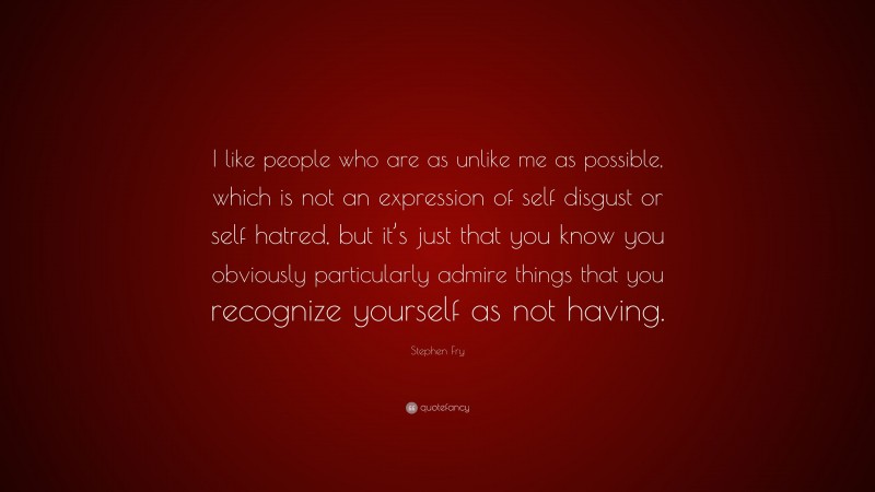 Stephen Fry Quote: “I like people who are as unlike me as possible, which is not an expression of self disgust or self hatred, but it’s just that you know you obviously particularly admire things that you recognize yourself as not having.”