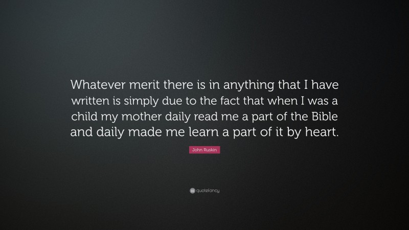 John Ruskin Quote: “Whatever merit there is in anything that I have written is simply due to the fact that when I was a child my mother daily read me a part of the Bible and daily made me learn a part of it by heart.”