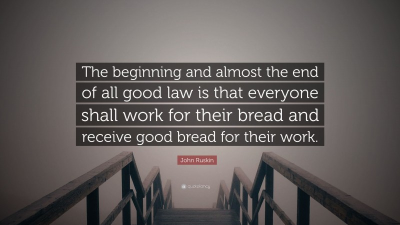 John Ruskin Quote: “The beginning and almost the end of all good law is that everyone shall work for their bread and receive good bread for their work.”