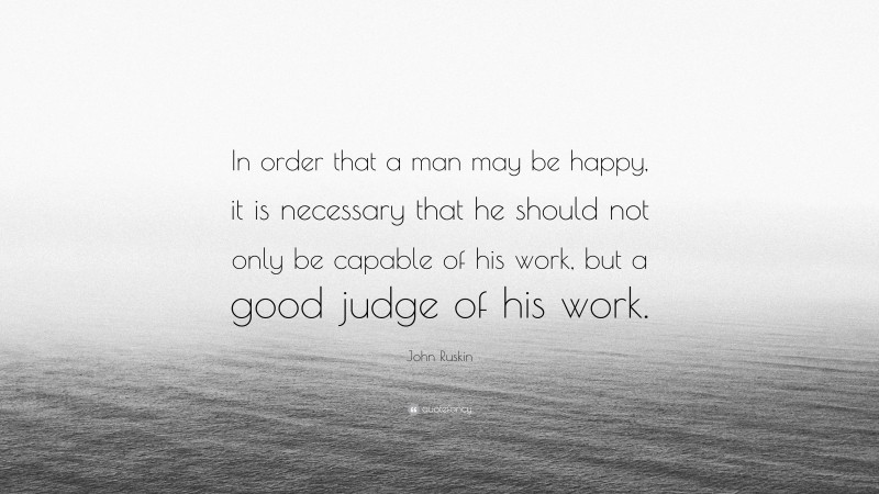 John Ruskin Quote: “In order that a man may be happy, it is necessary that he should not only be capable of his work, but a good judge of his work.”
