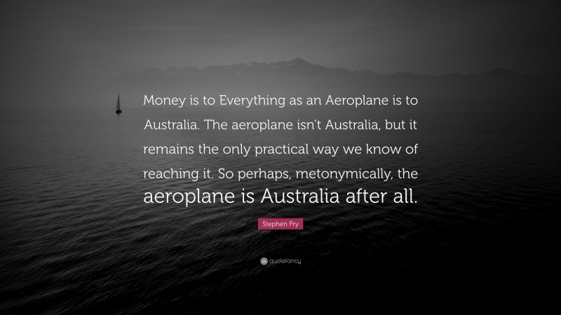 Stephen Fry Quote: “Money is to Everything as an Aeroplane is to Australia. The aeroplane isn’t Australia, but it remains the only practical way we know of reaching it. So perhaps, metonymically, the aeroplane is Australia after all.”