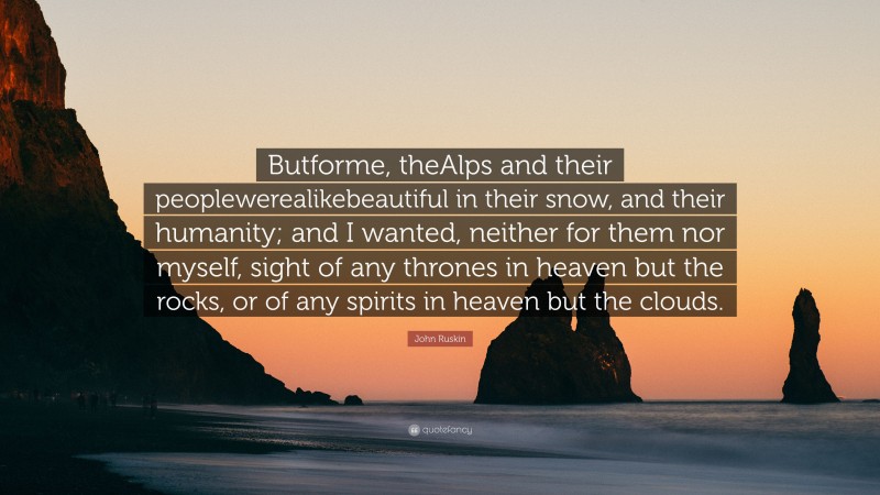 John Ruskin Quote: “Butforme, theAlps and their peoplewerealikebeautiful in their snow, and their humanity; and I wanted, neither for them nor myself, sight of any thrones in heaven but the rocks, or of any spirits in heaven but the clouds.”