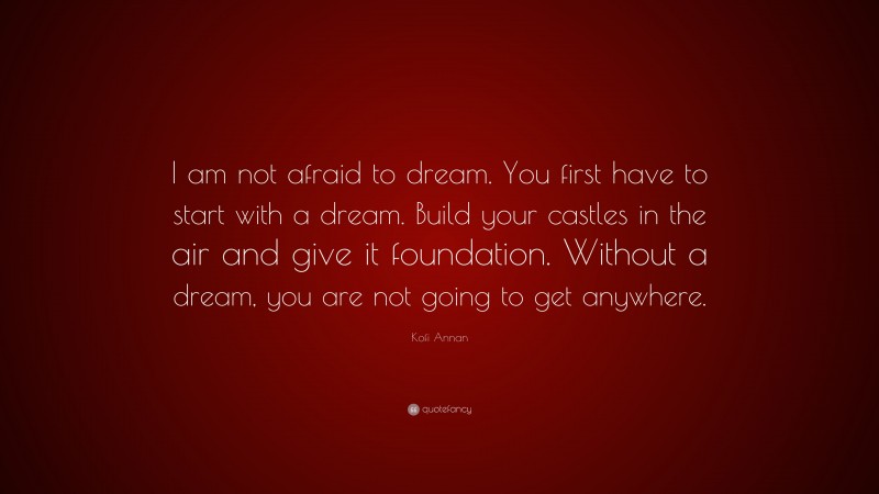 Kofi Annan Quote: “I am not afraid to dream. You first have to start with a dream. Build your castles in the air and give it foundation. Without a dream, you are not going to get anywhere.”