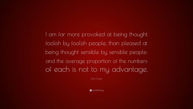 John Ruskin Quote: “I am far more provoked at being thought foolish by foolish people, than pleased at being thought sensible by sensible people; and the average proportion of the numbers of each is not to my advantage.”