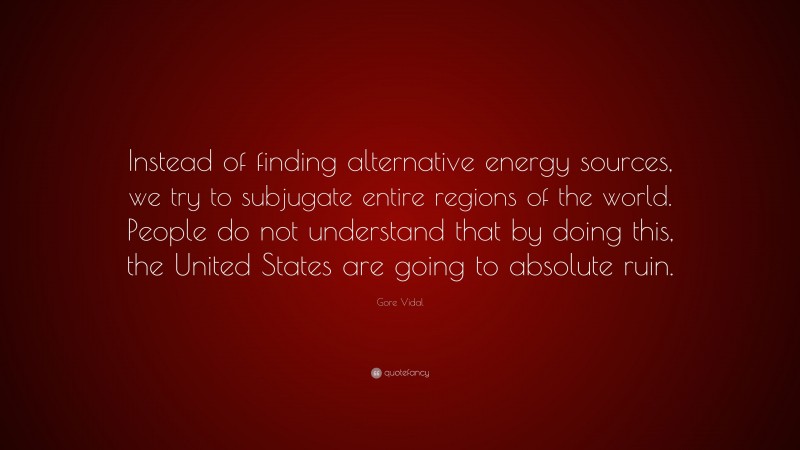 Gore Vidal Quote: “Instead of finding alternative energy sources, we try to subjugate entire regions of the world. People do not understand that by doing this, the United States are going to absolute ruin.”