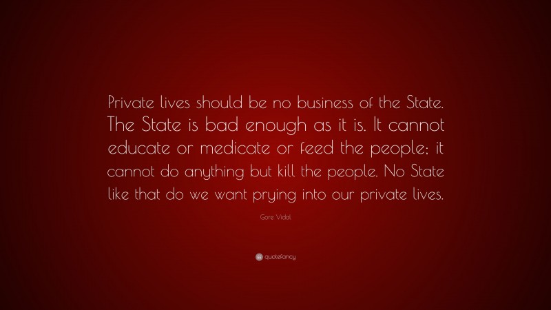 Gore Vidal Quote: “Private lives should be no business of the State. The State is bad enough as it is. It cannot educate or medicate or feed the people; it cannot do anything but kill the people. No State like that do we want prying into our private lives.”