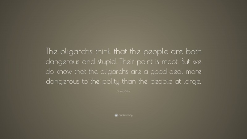 Gore Vidal Quote: “The oligarchs think that the people are both dangerous and stupid. Their point is moot. But we do know that the oligarchs are a good deal more dangerous to the polity than the people at large.”