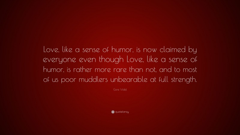 Gore Vidal Quote: “Love, like a sense of humor, is now claimed by everyone even though Love, like a sense of humor, is rather more rare than not, and to most of us poor muddlers unbearable at full strength.”