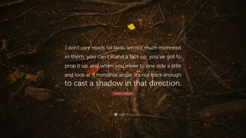 William Faulkner Quote: “I don’t care much for facts, am not much interested in them, you can’t stand a fact up, you’ve got to prop it up, and when you move to one side a little and look at it from that angle, it’s not thick enough to cast a shadow in that direction.”