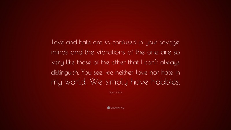 Gore Vidal Quote: “Love and hate are so confused in your savage minds and the vibrations of the one are so very like those of the other that I can’t always distinguish. You see, we neither love nor hate in my world. We simply have hobbies.”