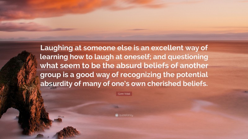 Gore Vidal Quote: “Laughing at someone else is an excellent way of learning how to laugh at oneself; and questioning what seem to be the absurd beliefs of another group is a good way of recognizing the potential absurdity of many of one’s own cherished beliefs.”