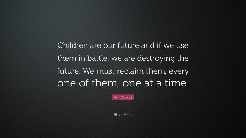Kofi Annan Quote: “Children are our future and if we use them in battle, we are destroying the future. We must reclaim them, every one of them, one at a time.”