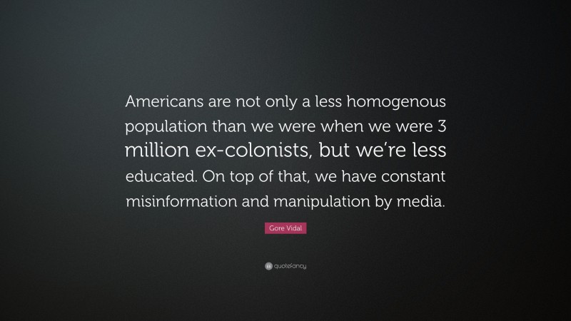Gore Vidal Quote: “Americans are not only a less homogenous population than we were when we were 3 million ex-colonists, but we’re less educated. On top of that, we have constant misinformation and manipulation by media.”
