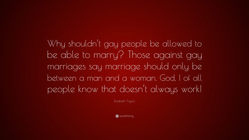 Elizabeth Taylor Quote: “Why shouldn’t gay people be allowed to be able to marry? Those against gay marriages say marriage should only be between a man and a woman. God, I of all people know that doesn’t always work!”