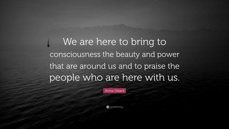 Annie Dillard Quote: “We are here to bring to consciousness the beauty and power that are around us and to praise the people who are here with us.”