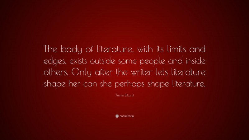 Annie Dillard Quote: “The body of literature, with its limits and edges, exists outside some people and inside others. Only after the writer lets literature shape her can she perhaps shape literature.”