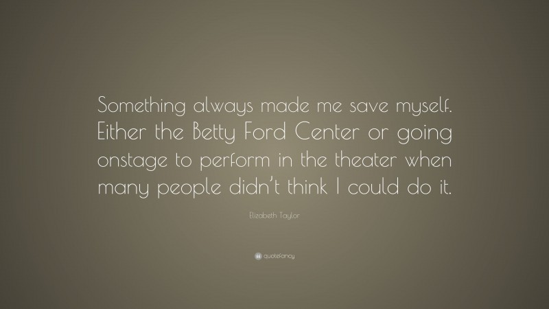 Elizabeth Taylor Quote: “Something always made me save myself. Either the Betty Ford Center or going onstage to perform in the theater when many people didn’t think I could do it.”