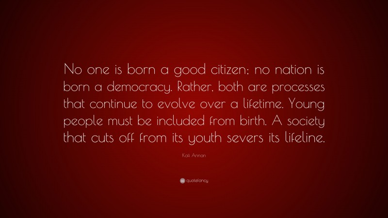 Kofi Annan Quote: “No one is born a good citizen; no nation is born a democracy. Rather, both are processes that continue to evolve over a lifetime. Young people must be included from birth. A society that cuts off from its youth severs its lifeline.”