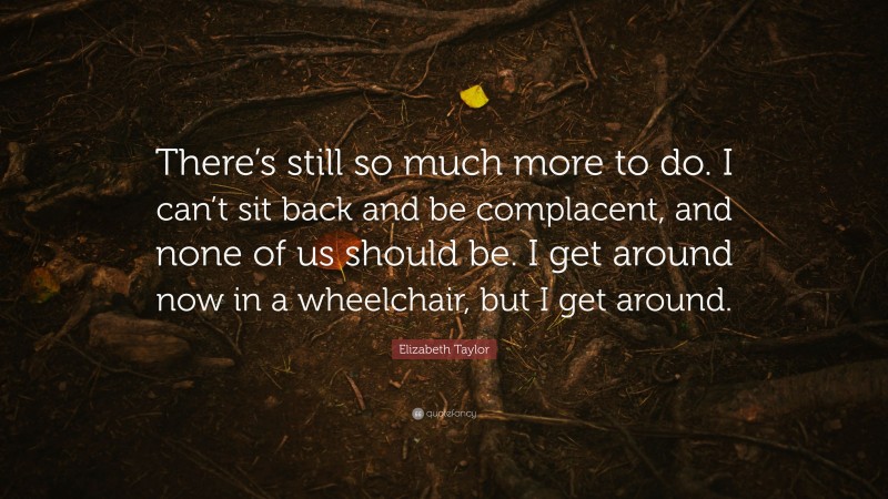 Elizabeth Taylor Quote: “There’s still so much more to do. I can’t sit back and be complacent, and none of us should be. I get around now in a wheelchair, but I get around.”
