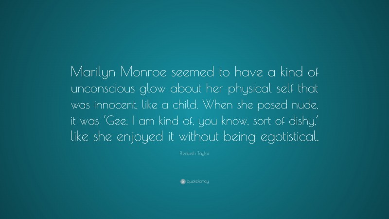 Elizabeth Taylor Quote: “Marilyn Monroe seemed to have a kind of unconscious glow about her physical self that was innocent, like a child. When she posed nude, it was ‘Gee, I am kind of, you know, sort of dishy,’ like she enjoyed it without being egotistical.”