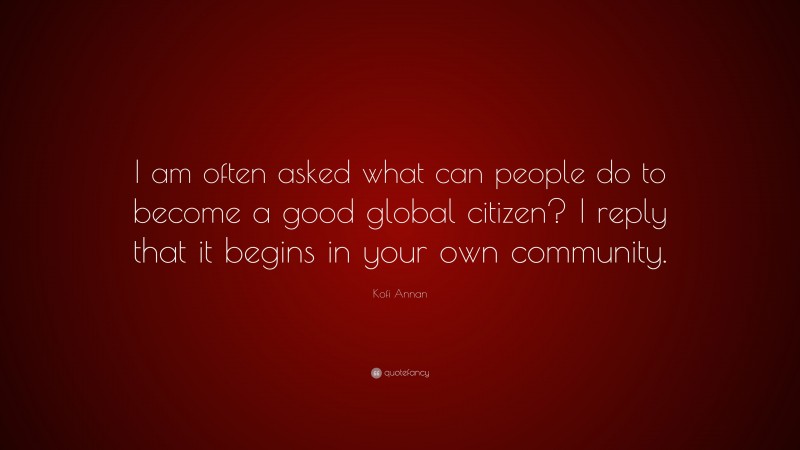 Kofi Annan Quote: “I am often asked what can people do to become a good global citizen? I reply that it begins in your own community.”