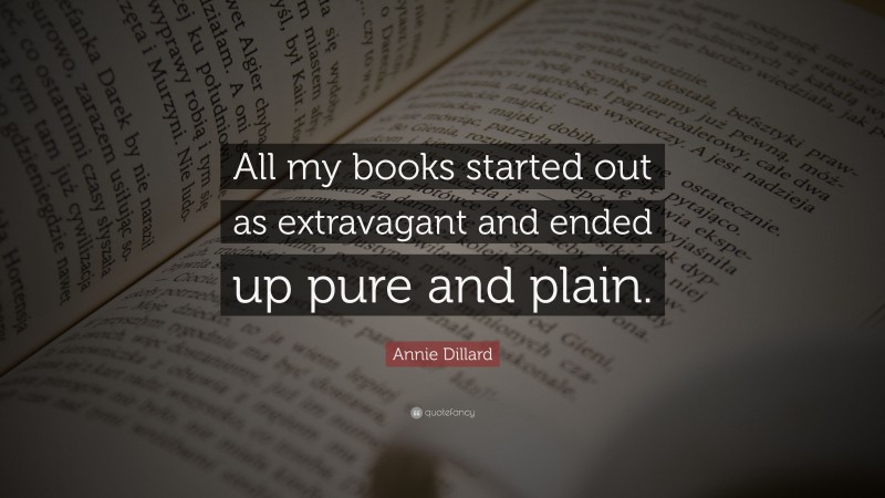 Annie Dillard Quote: “All my books started out as extravagant and ended up pure and plain.”